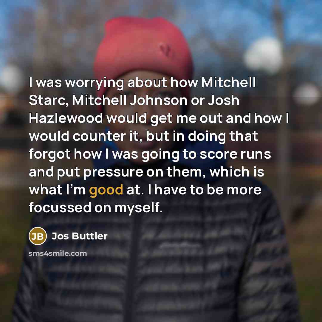 “I was worrying about how Mitchell Starc, Mitchell Johnson or Josh Hazlewood would get me out and how I would counter it, but in doing that forgot how I was going to score runs and put pressure on them, which is what I'm good at. I have to be more focussed on myself.” quote by Jos Buttler