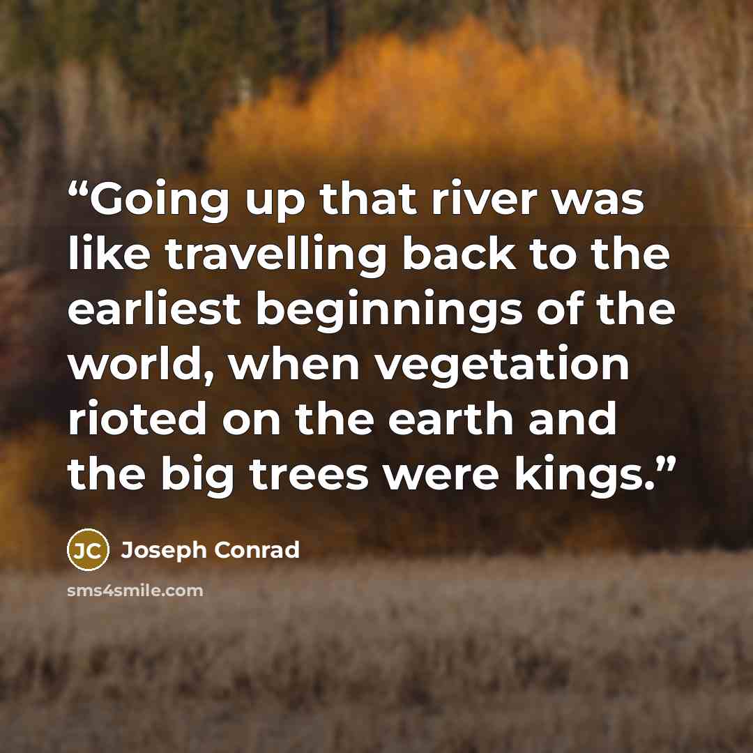 “Going up that river was like travelling back to the earliest beginnings of the world, when vegetation rioted on the earth and the big trees were kings.” quote by Joseph Conrad