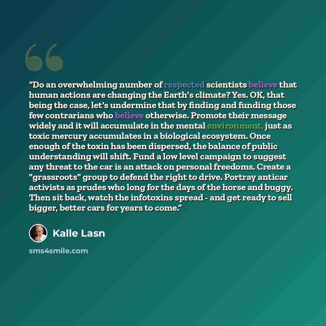 “Do an overwhelming number of respected scientists believe that human actions are changing the Earth's climate? Yes. OK, that being the case, let's undermine that by finding and funding those few contrarians who believe otherwise. Promote their message widely and it will accumulate in the mental…” quote by Kalle Lasn