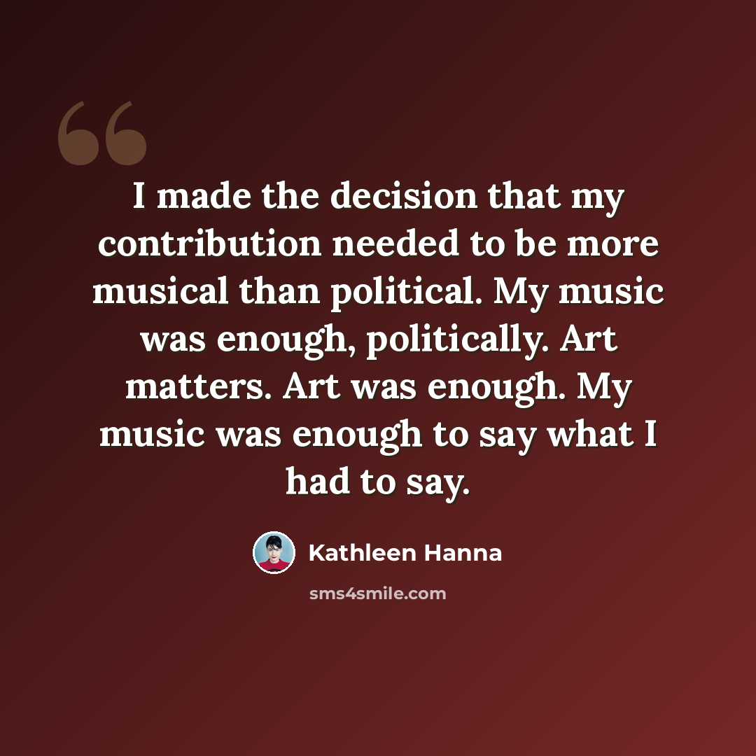 “I made the decision that my contribution needed to be more musical than political. My music was enough, politically. Art matters. Art was enough. My music was enough to say what I had to say.” quote by Kathleen Hanna