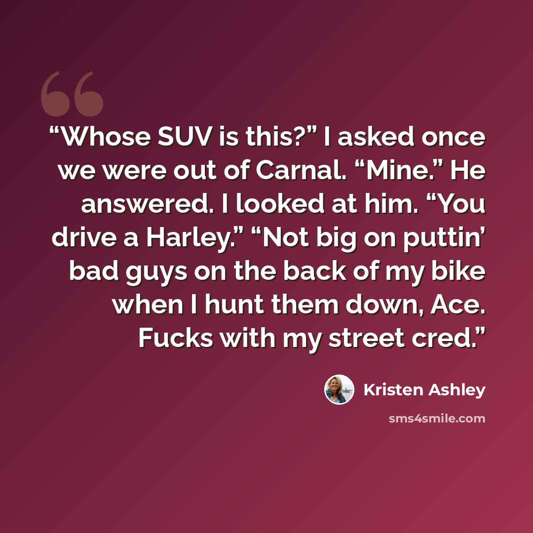 “Whose SUV is this?” I asked once we were out of Carnal. “Mine.” He answered. I looked at him. “You drive a Harley.” “Not big on puttin’ bad guys on the back of my bike when I hunt them down, Ace. Fucks with my street cred.” quote by Kristen Ashley