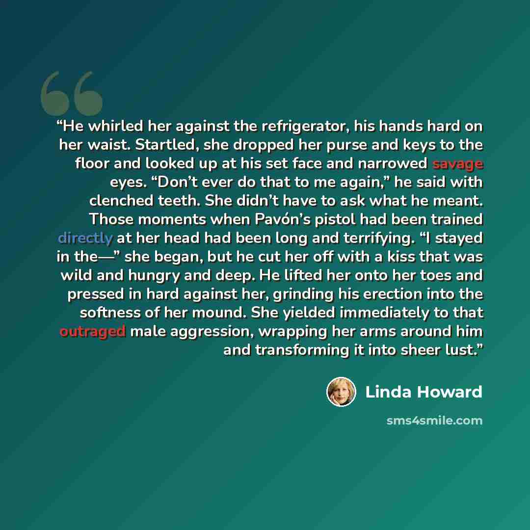 “He whirled her against the refrigerator, his hands hard on her waist. Startled, she dropped her purse and keys to the floor and looked up at his set face and narrowed savage eyes. “Don’t ever do that to me again,” he said with clenched teeth. She didn’t have to ask what he meant. Those moments…” quote by Linda Howard