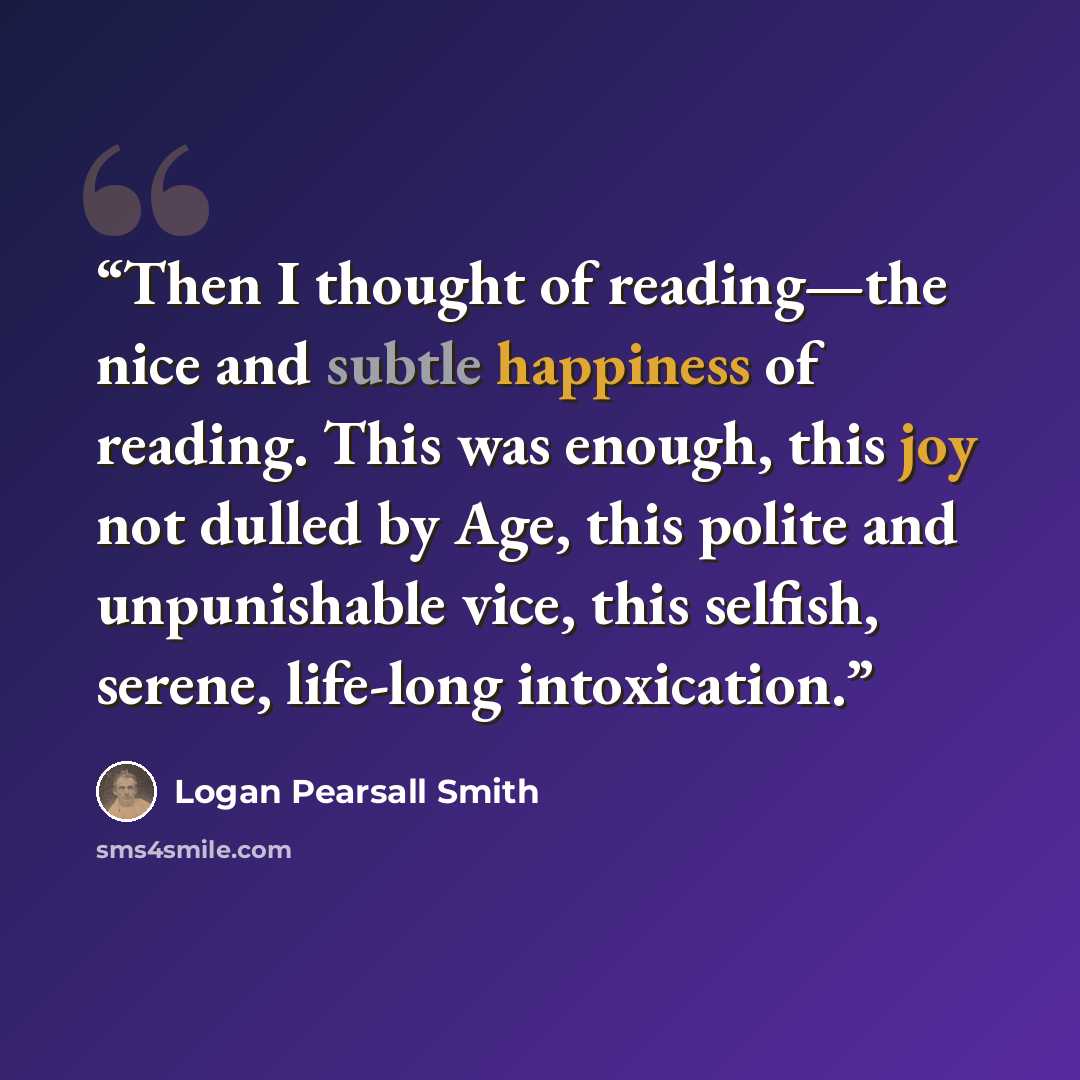 “Then I thought of reading—the nice and subtle happiness of reading. This was enough, this joy not dulled by Age, this polite and unpunishable vice, this selfish, serene, life-long intoxication.” quote by Logan Pearsall Smith