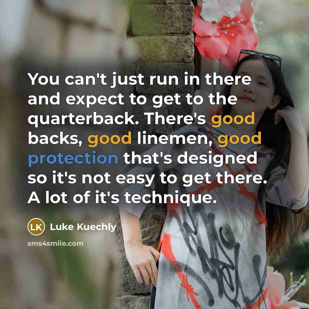 “You can't just run in there and expect to get to the quarterback. There's good backs, good linemen, good protection that's designed so it's not easy to get there. A lot of it's technique.” quote by Luke Kuechly