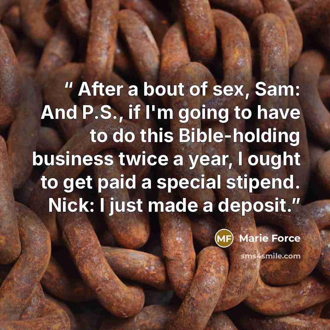 “After a bout of sex, Sam: And P.S., if I'm going to have to do this Bible-holding business twice a year, I ought to get paid a special stipend. Nick: I just made a deposit.” quote by Marie Force