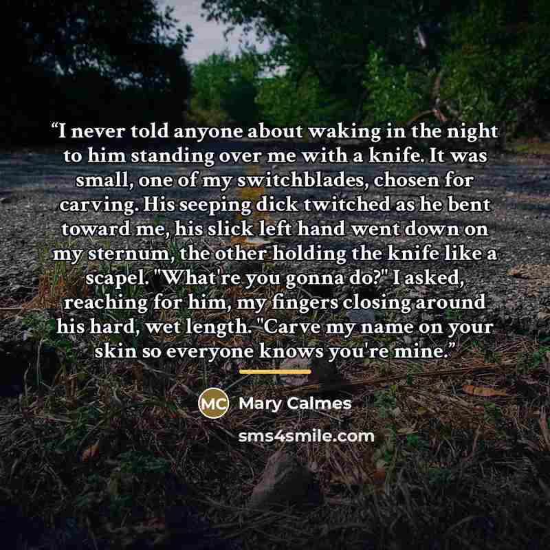 “I never told anyone about waking in the night to him standing over me with a knife. It was small, one of my switchblades, chosen for carving. His seeping dick twitched as he bent toward me, his slick left hand went down on my sternum, the other holding the knife like a scapel. "What're you gonna…” quote by Mary Calmes