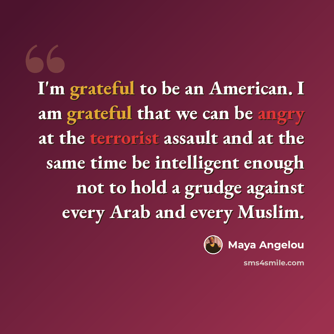 “I'm grateful to be an American. I am grateful that we can be angry at the terrorist assault and at the same time be intelligent enough not to hold a grudge against every Arab and every Muslim.” quote by Maya Angelou