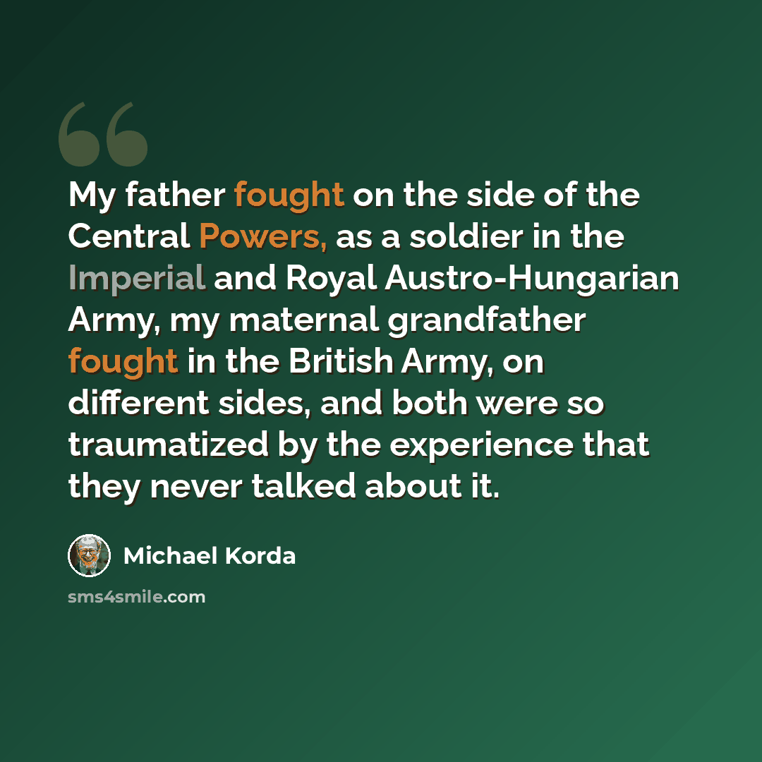 “My father fought on the side of the Central Powers, as a soldier in the Imperial and Royal Austro-Hungarian Army, my maternal grandfather fought in the British Army, on different sides, and both were so traumatized by the experience that they never talked about it.” quote by Michael Korda
