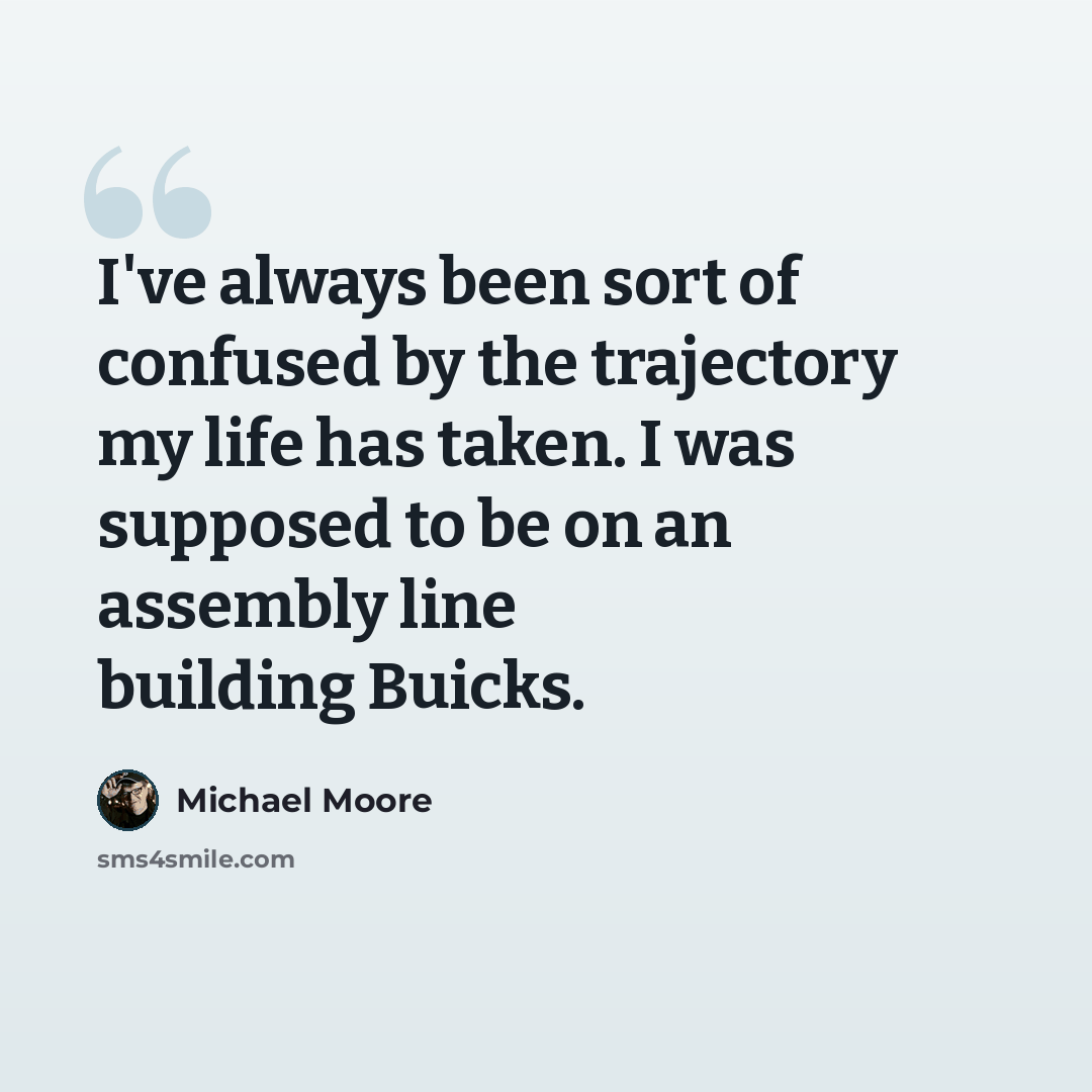 “I've always been sort of confused by the trajectory my life has taken. I was supposed to be on an assembly line building Buicks.” quote by Michael Moore