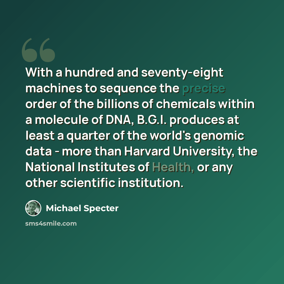 “With a hundred and seventy-eight machines to sequence the precise order of the billions of chemicals within a molecule of DNA, B.G.I. produces at least a quarter of the world's genomic data - more than Harvard University, the National Institutes of Health, or any other scientific institution.” quote by Michael Specter