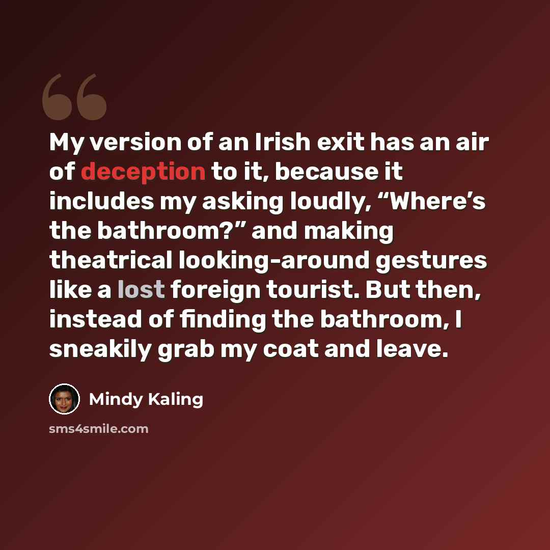 “My version of an Irish exit has an air of deception to it, because it includes my asking loudly, “Where’s the bathroom?” and making theatrical looking-around gestures like a lost foreign tourist. But then, instead of finding the bathroom, I sneakily grab my coat and leave.” quote by Mindy Kaling