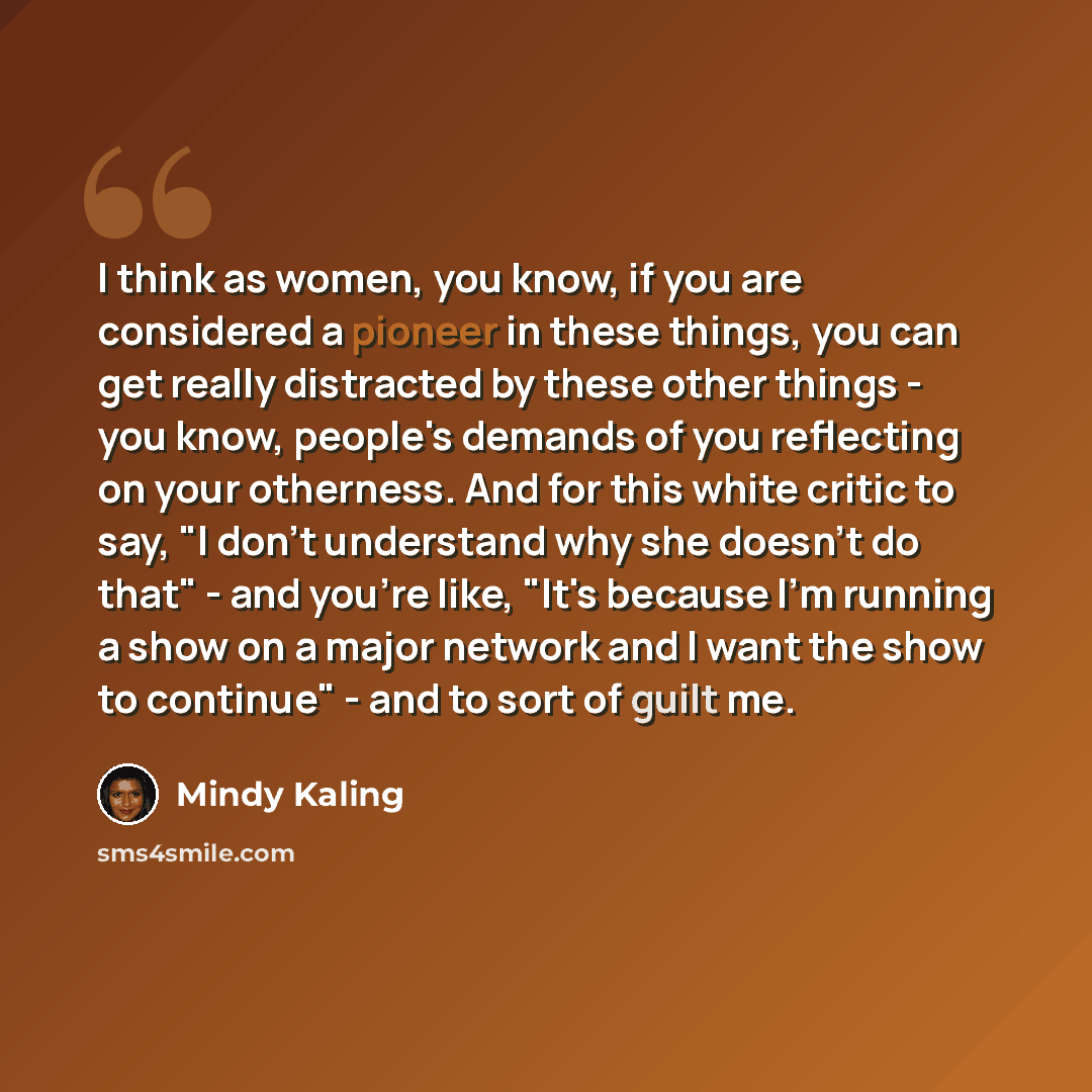 “I think as women, you know, if you are considered a pioneer in these things, you can get really distracted by these other things - you know, people's demands of you reflecting on your otherness. And for this white critic to say, "I don't understand why she doesn't do that" - and you're like, "It's…” quote by Mindy Kaling