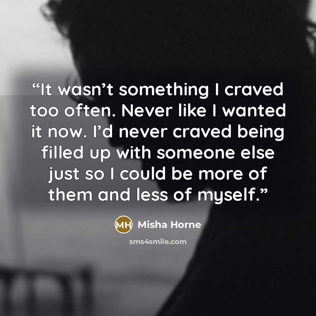 “It wasn’t something I craved too often. Never like I wanted it now. I’d never craved being filled up with someone else just so I could be more of them and less of myself.” quote by Misha Horne