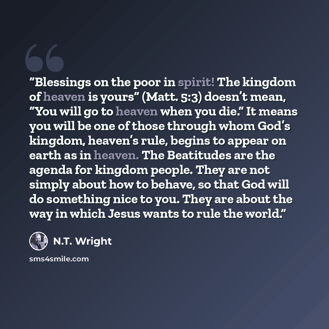 “Blessings on the poor in spirit! The kingdom of heaven is yours” (Matt. 5:3) doesn’t mean, “You will go to heaven when you die.” It means you will be one of those through whom God’s kingdom, heaven’s rule, begins to appear on earth as in heaven. The Beatitudes are the agenda for kingdom people…” quote by N.T. Wright