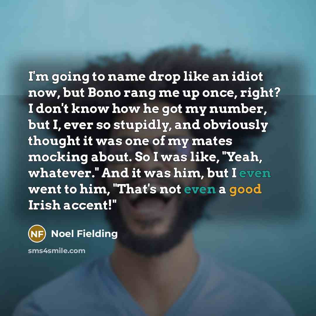 “I'm going to name drop like an idiot now, but Bono rang me up once, right? I don't know how he got my number, but I, ever so stupidly, and obviously thought it was one of my mates mocking about. So I was like, "Yeah, whatever." And it was him, but I even went to him, "That's not even a good Irish…” quote by Noel Fielding