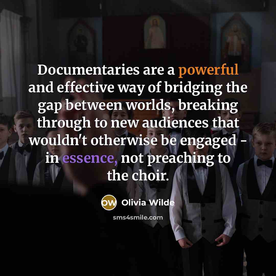 “Documentaries are a powerful and effective way of bridging the gap between worlds, breaking through to new audiences that wouldn't otherwise be engaged - in essence, not preaching to the choir.” quote by Olivia Wilde