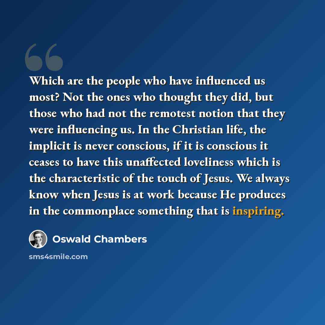 “Which are the people who have influenced us most? Not the ones who thought they did, but those who had not the remotest notion that they were influencing us. In the Christian life, the implicit is never conscious, if it is conscious it ceases to have this unaffected loveliness which is the…” quote by Oswald Chambers