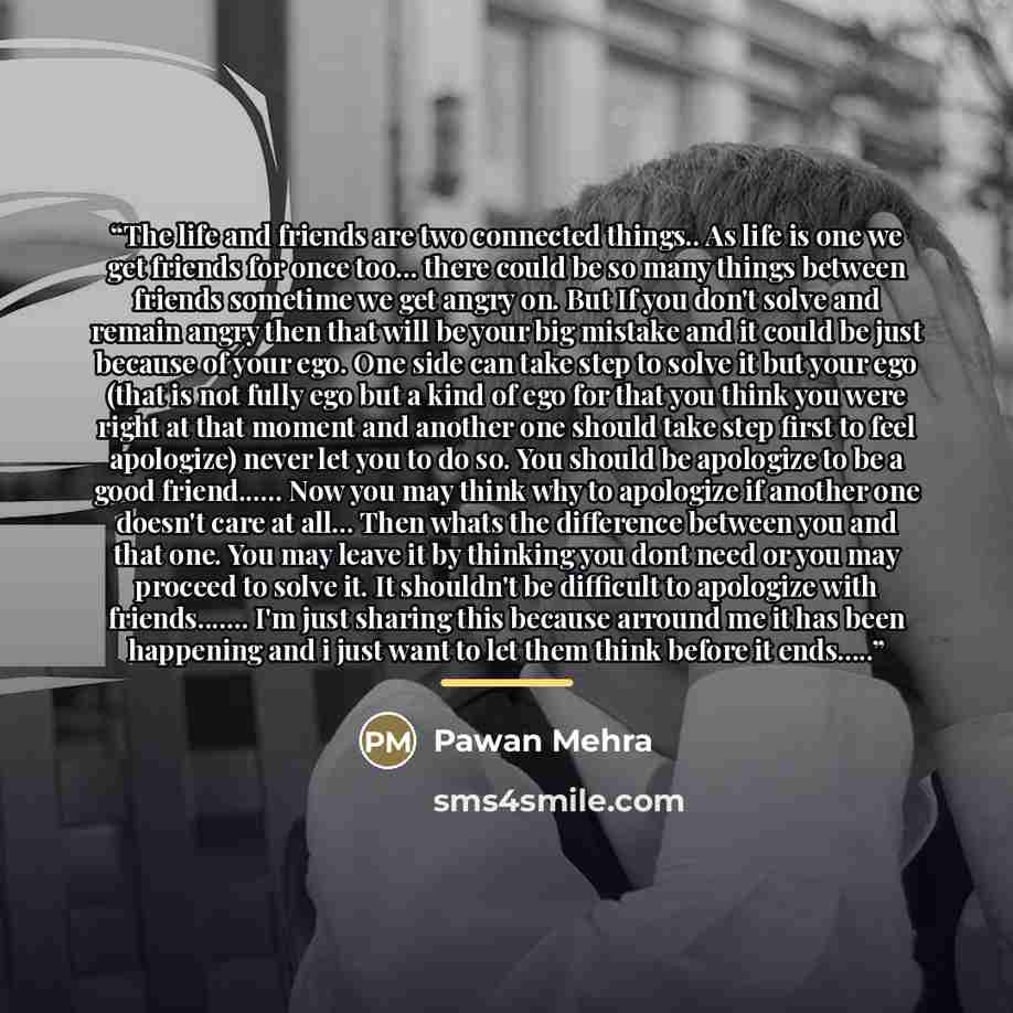 “The life and friends are two connected things.. As life is one we get friends for once too... there could be so many things between friends sometime we get angry on. But If you don't solve and remain angry then that will be your big mistake and it could be just because of your ego. One side can…” quote by Pawan Mehra