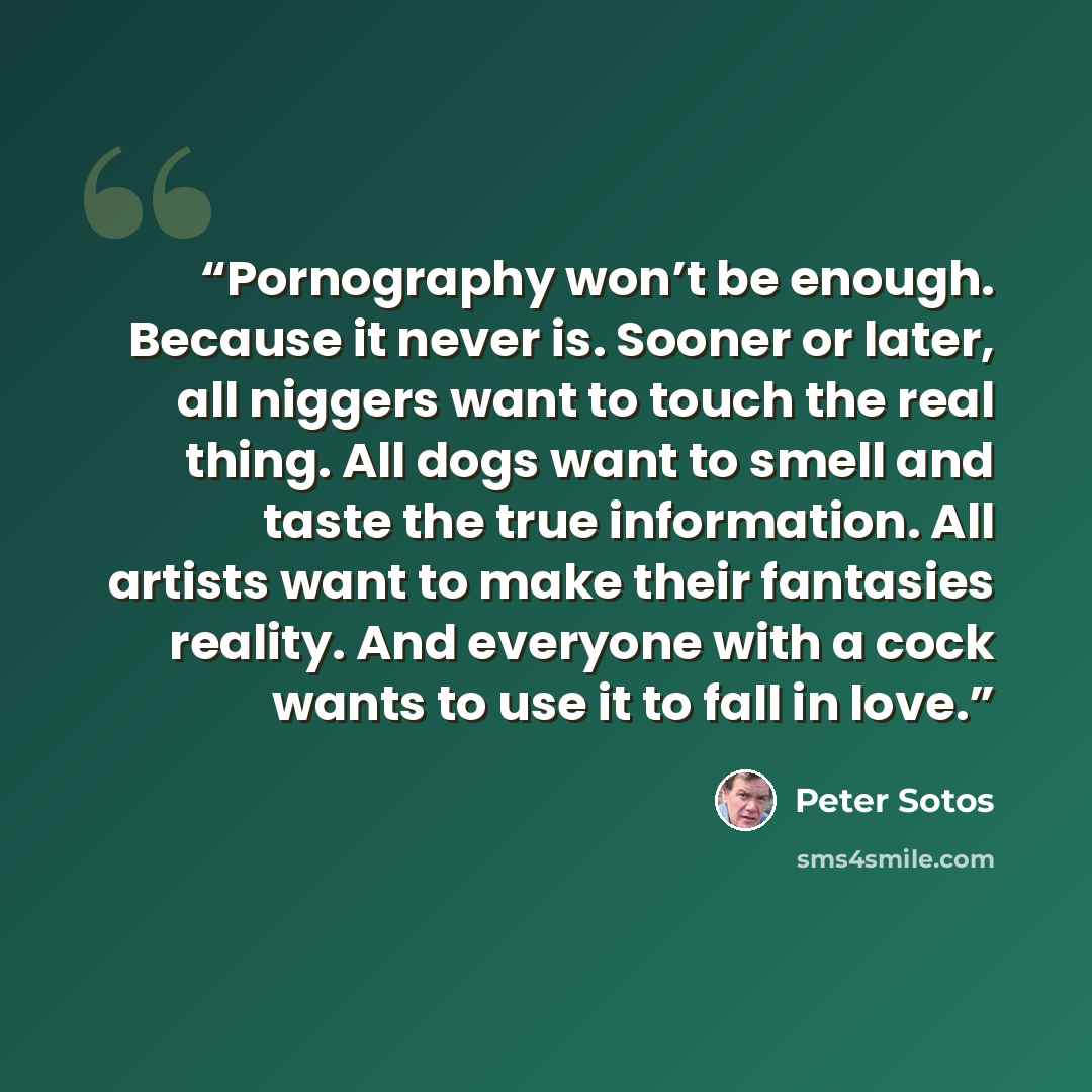 “Pornography won’t be enough. Because it never is. Sooner or later, all niggers want to touch the real thing. All dogs want to smell and taste the true information. All artists want to make their fantasies reality. And everyone with a cock wants to use it to fall in love.” quote by Peter Sotos