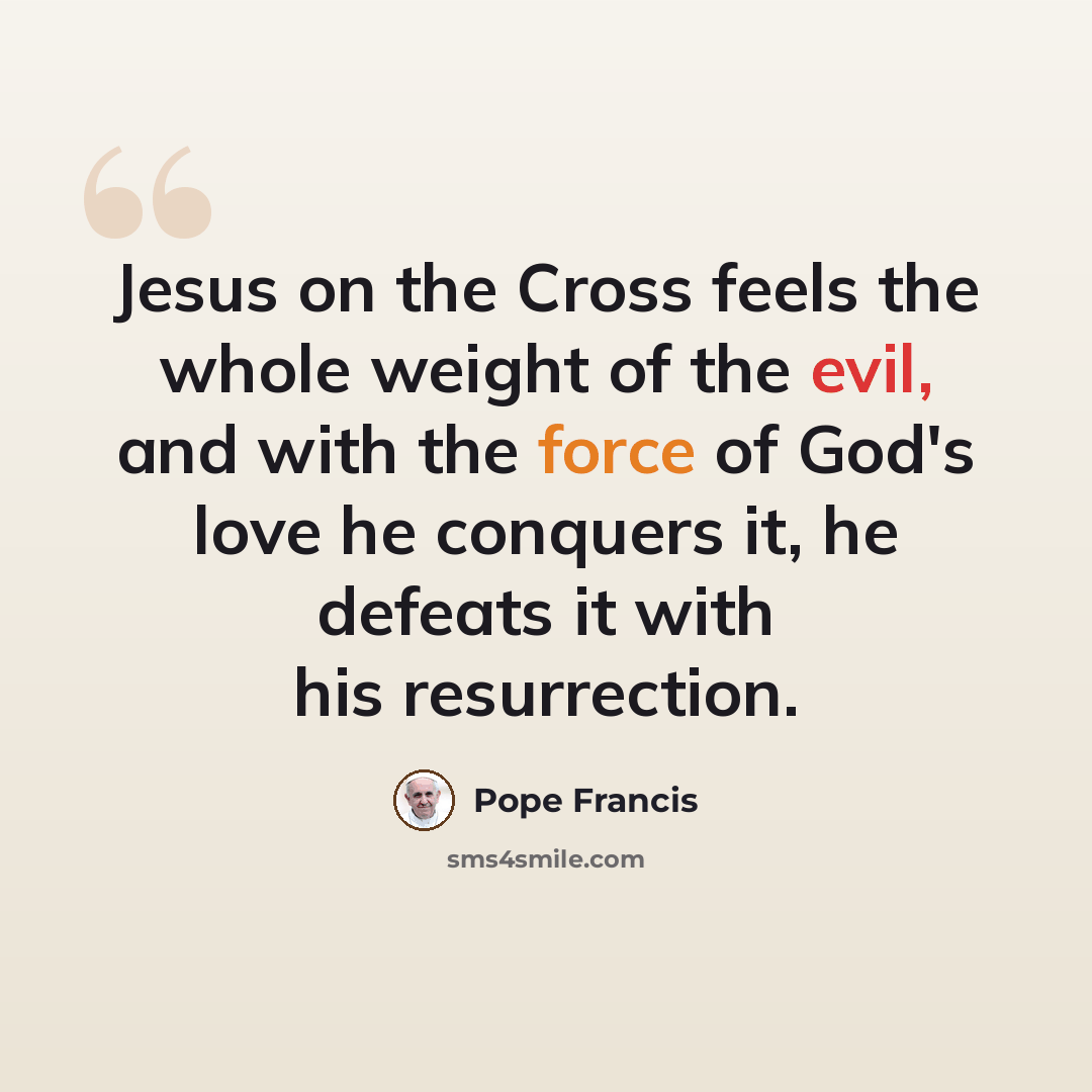 “Jesus on the Cross feels the whole weight of the evil, and with the force of God's love he conquers it, he defeats it with his resurrection.” quote by Pope Francis