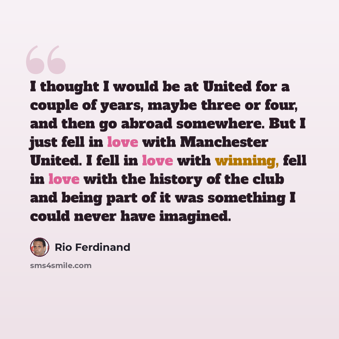“I thought I would be at United for a couple of years, maybe three or four, and then go abroad somewhere. But I just fell in love with Manchester United. I fell in love with winning, fell in love with the history of the club and being part of it was something I could never have imagined.” quote by Rio Ferdinand