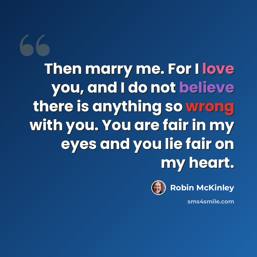 “Then marry me. For I love you, and I do not believe there is anything so wrong with you. You are fair in my eyes and you lie fair on my heart.” quote by Robin McKinley
