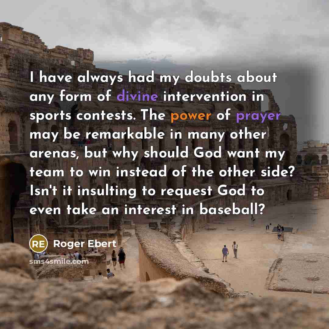 “I have always had my doubts about any form of divine intervention in sports contests. The power of prayer may be remarkable in many other arenas, but why should God want my team to win instead of the other side? Isn't it insulting to request God to even take an interest in baseball?” quote by Roger Ebert