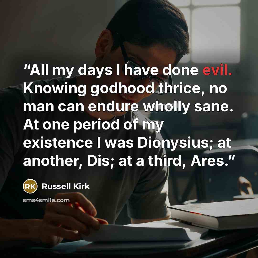 “All my days I have done evil. Knowing godhood thrice, no man can endure wholly sane. At one period of my existence I was Dionysius; at another, Dis; at a third, Ares.” quote by Russell Kirk