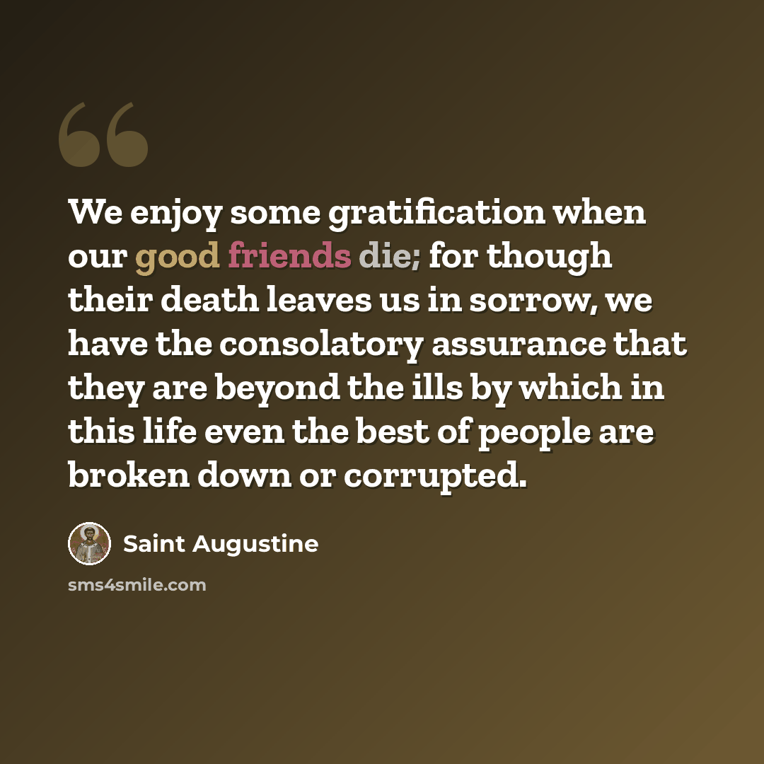 “We enjoy some gratification when our good friends die; for though their death leaves us in sorrow, we have the consolatory assurance that they are beyond the ills by which in this life even the best of people are broken down or corrupted.” quote by Saint Augustine