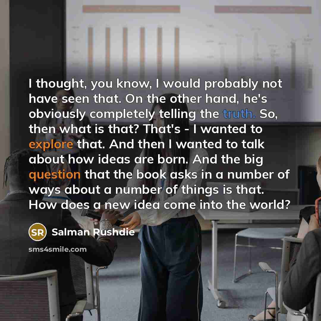 “I thought, you know, I would probably not have seen that. On the other hand, he's obviously completely telling the truth. So, then what is that? That's - I wanted to explore that. And then I wanted to talk about how ideas are born. And the big question that the book asks in a number of ways about…” quote by Salman Rushdie