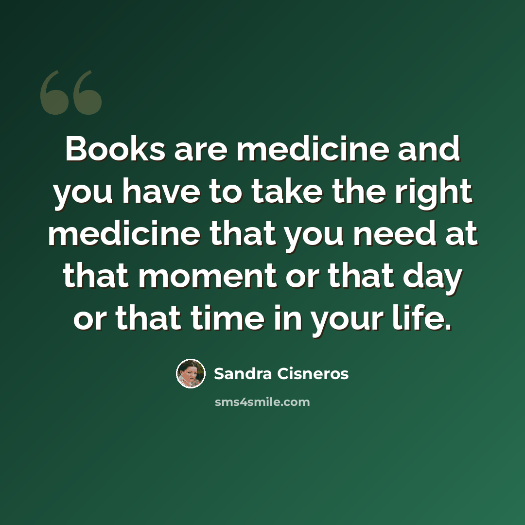 “Books are medicine and you have to take the right medicine that you need at that moment or that day or that time in your life.” quote by Sandra Cisneros