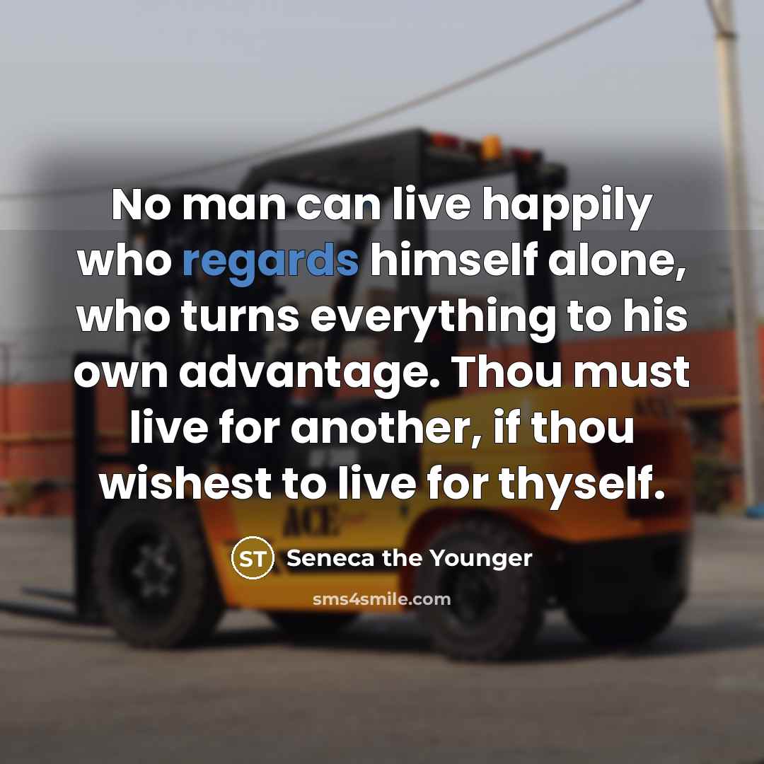 “No man can live happily who regards himself alone, who turns everything to his own advantage. Thou must live for another, if thou wishest to live for thyself.” quote by Seneca the Younger