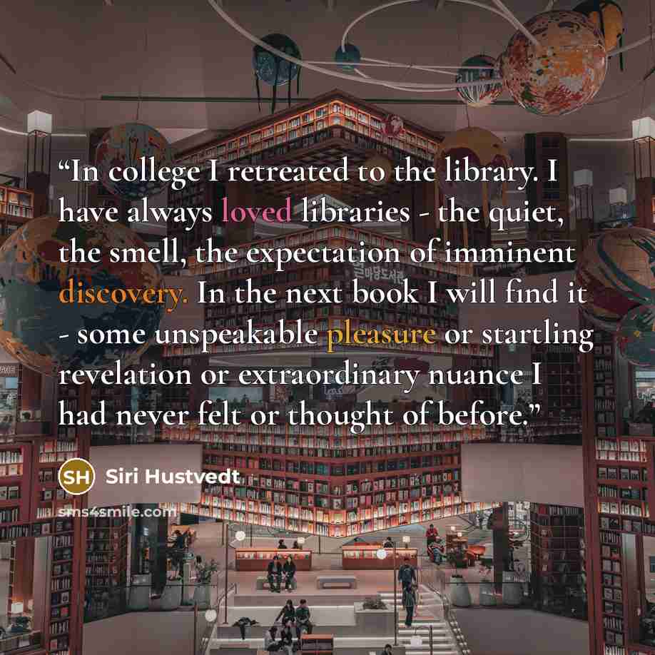 “In college I retreated to the library. I have always loved libraries - the quiet, the smell, the expectation of imminent discovery. In the next book I will find it - some unspeakable pleasure or startling revelation or extraordinary nuance I had never felt or thought of before.” quote by Siri Hustvedt