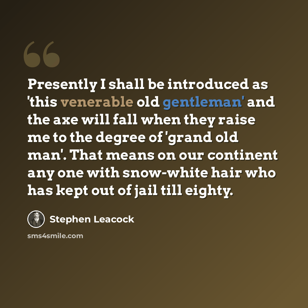 “Presently I shall be introduced as 'this venerable old gentleman' and the axe will fall when they raise me to the degree of 'grand old man'. That means on our continent any one with snow-white hair who has kept out of jail till eighty.” quote by Stephen Leacock