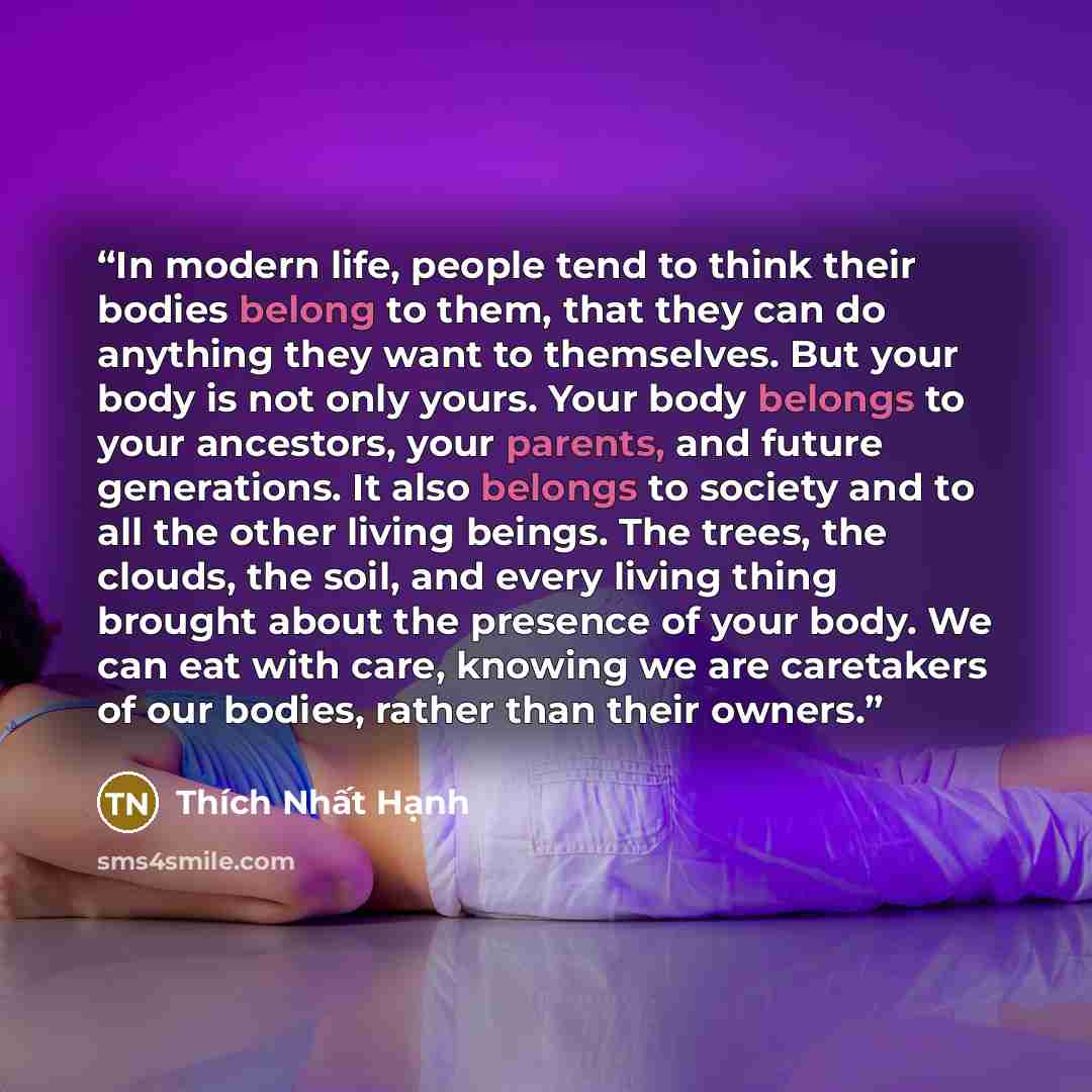 “In modern life, people tend to think their bodies belong to them, that they can do anything they want to themselves. But your body is not only yours. Your body belongs to your ancestors, your parents, and future generations. It also belongs to society and to all the other living beings. The trees…” quote by Thích Nhất Hạnh