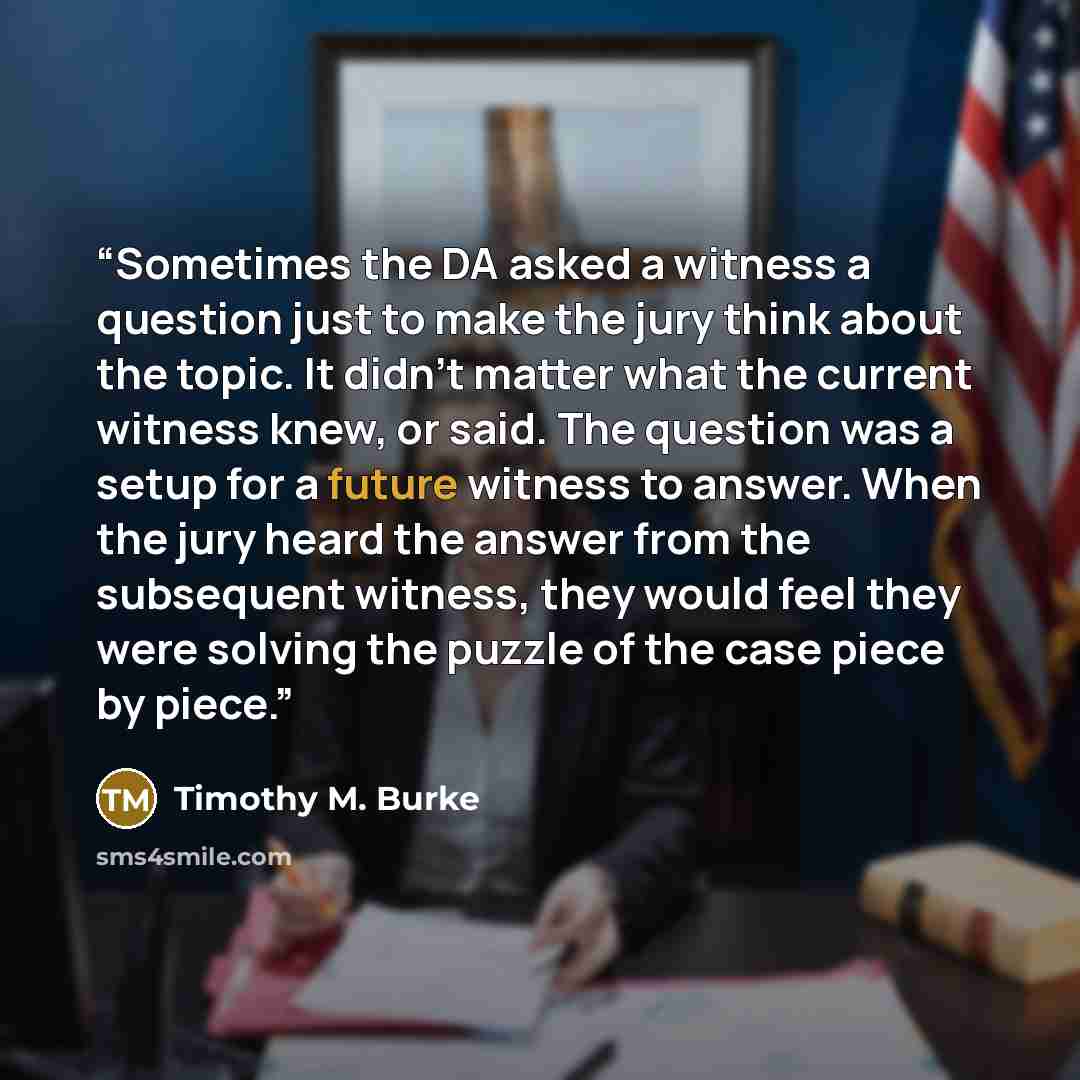 “Sometimes the DA asked a witness a question just to make the jury think about the topic. It didn’t matter what the current witness knew, or said. The question was a setup for a future witness to answer. When the jury heard the answer from the subsequent witness, they would feel they were solving…” quote by Timothy M. Burke