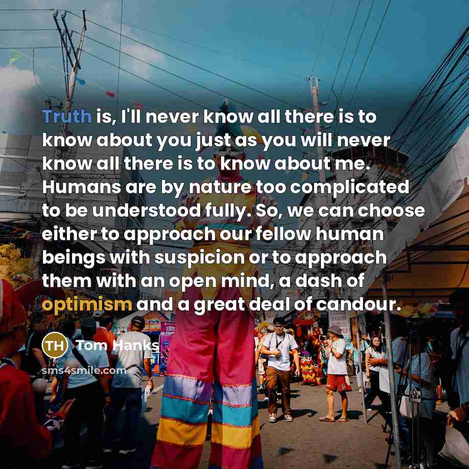 “Truth is, I'll never know all there is to know about you just as you will never know all there is to know about me. Humans are by nature too complicated to be understood fully. So, we can choose either to approach our fellow human beings with suspicion or to approach them with an open mind, a dash…” quote by Tom Hanks