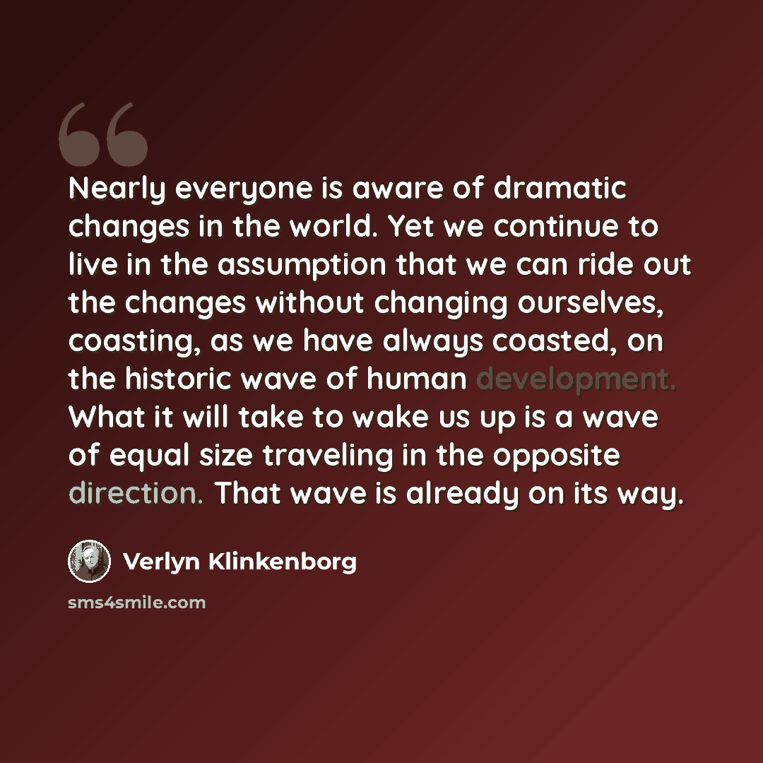 “Nearly everyone is aware of dramatic changes in the world. Yet we continue to live in the assumption that we can ride out the changes without changing ourselves, coasting, as we have always coasted, on the historic wave of human development. What it will take to wake us up is a wave of equal size…” quote by Verlyn Klinkenborg