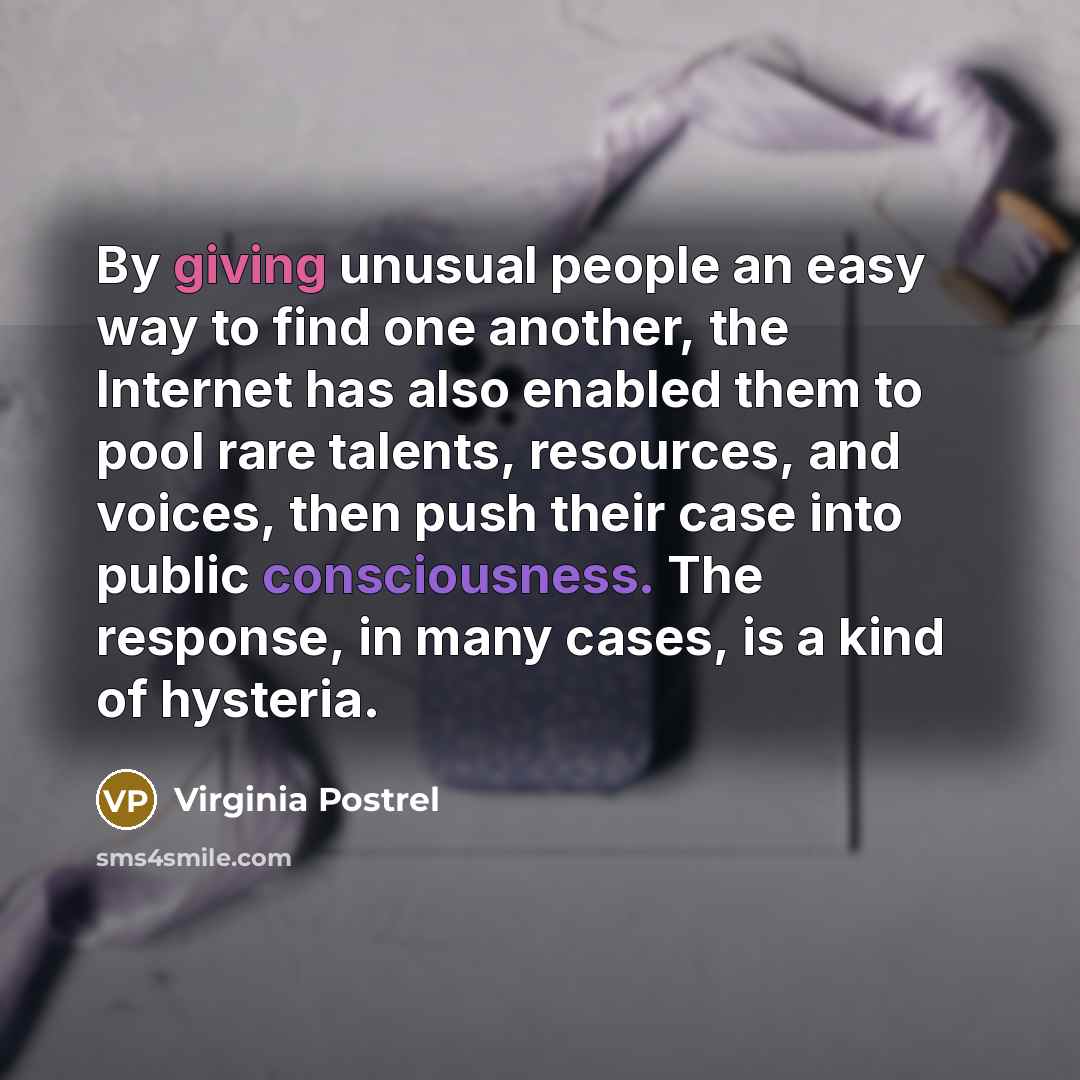“By giving unusual people an easy way to find one another, the Internet has also enabled them to pool rare talents, resources, and voices, then push their case into public consciousness. The response, in many cases, is a kind of hysteria.” quote by Virginia Postrel
