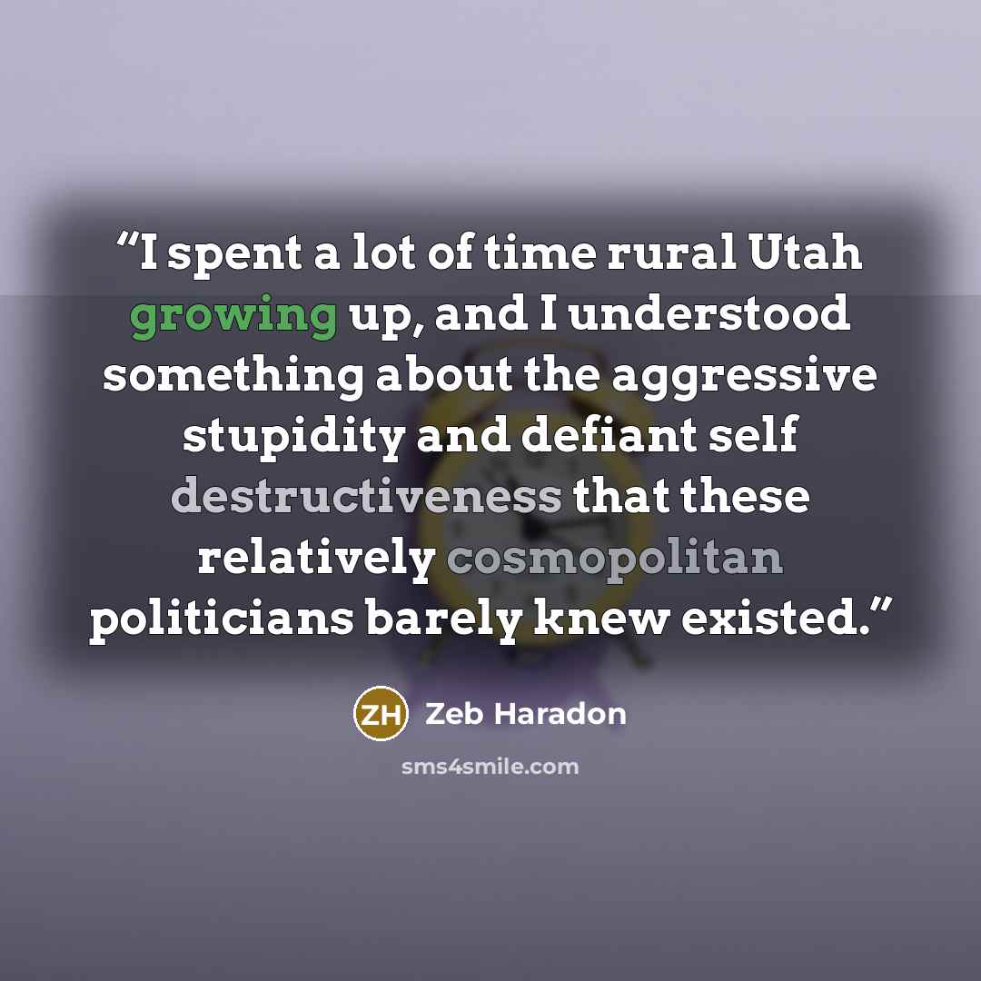 “I spent a lot of time rural Utah growing up, and I understood something about the aggressive stupidity and defiant self destructiveness that these relatively cosmopolitan politicians barely knew existed.” quote by Zeb Haradon