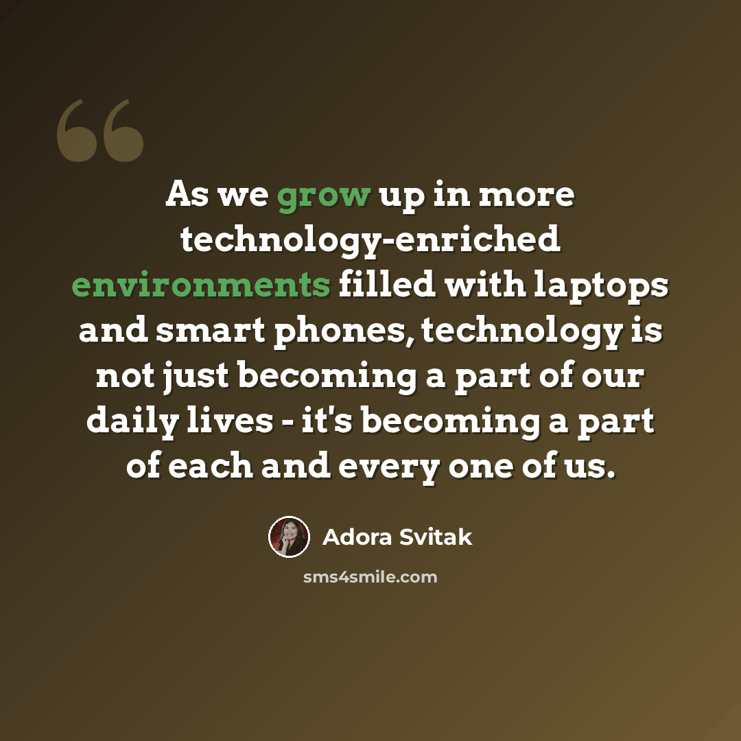 “As we grow up in more technology-enriched environments filled with laptops and smart phones, technology is not just becoming a part of our daily lives - it's becoming a part of each and every one of us.” quote by Adora Svitak