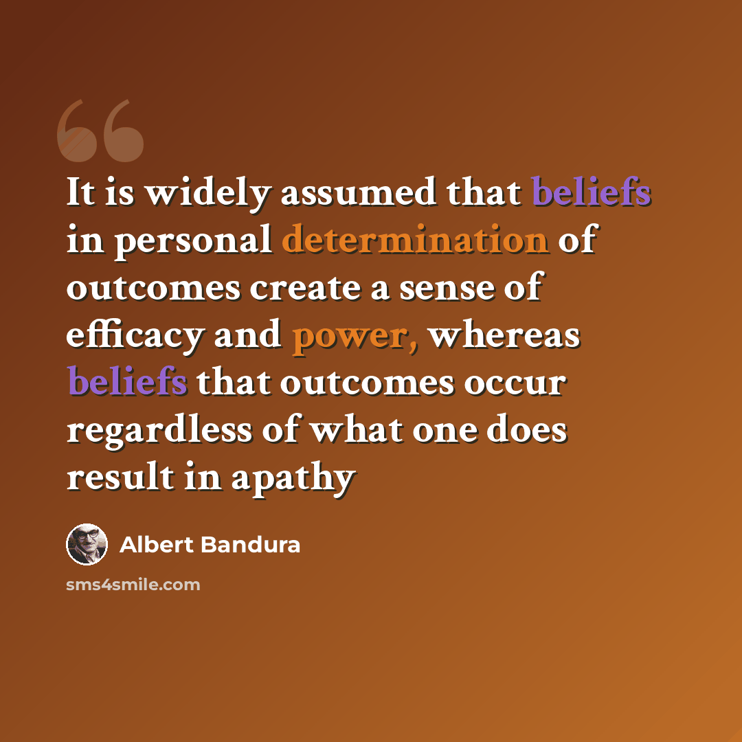 “It is widely assumed that beliefs in personal determination of outcomes create a sense of efficacy and power, whereas beliefs that outcomes occur regardless of what one does result in apathy” quote by Albert Bandura