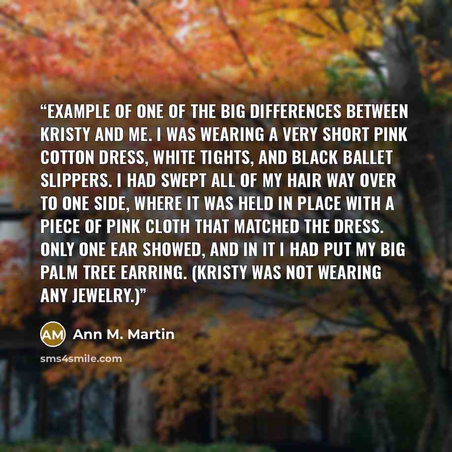 “example of one of the big differences between Kristy and me. I was wearing a very short pink cotton dress, white tights, and black ballet slippers. I had swept all of my hair way over to one side, where it was held in place with a piece of pink cloth that matched the dress. Only one ear showed…” quote by Ann M. Martin