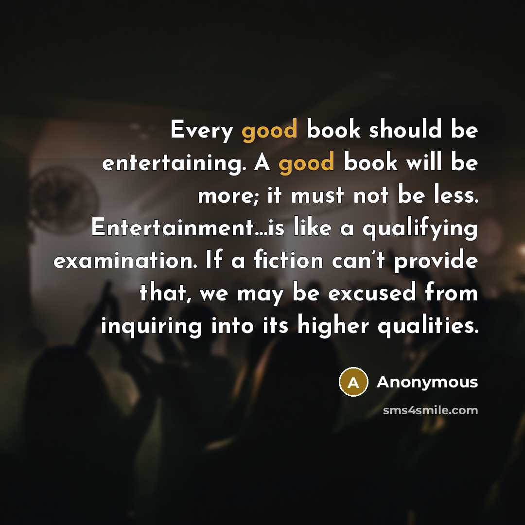 “Every good book should be entertaining. A good book will be more; it must not be less. Entertainment…is like a qualifying examination. If a fiction can’t provide that, we may be excused from inquiring into its higher qualities.” quote by Anonymous