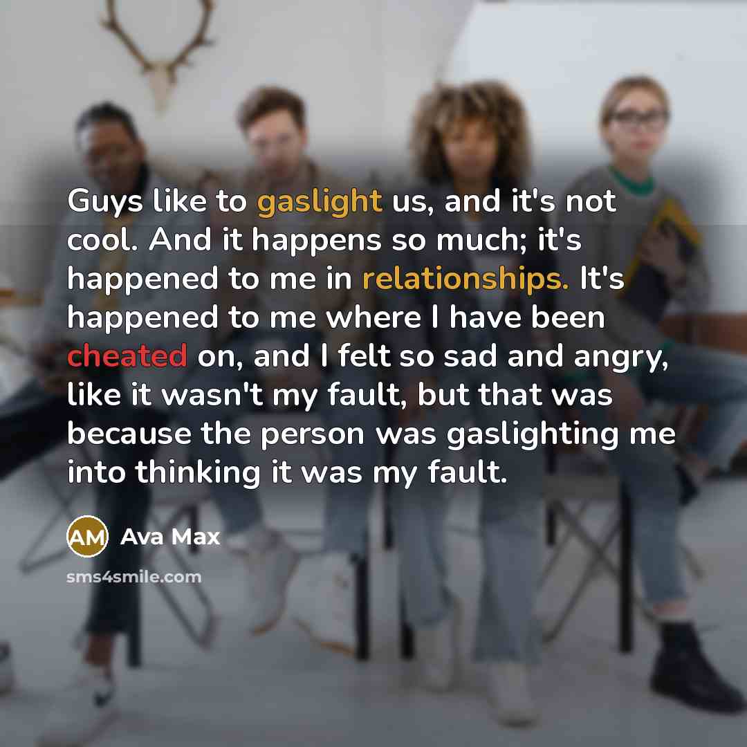 “Guys like to gaslight us, and it's not cool. And it happens so much; it's happened to me in relationships. It's happened to me where I have been cheated on, and I felt so sad and angry, like it wasn't my fault, but that was because the person was gaslighting me into thinking it was my fault.” quote by Ava Max