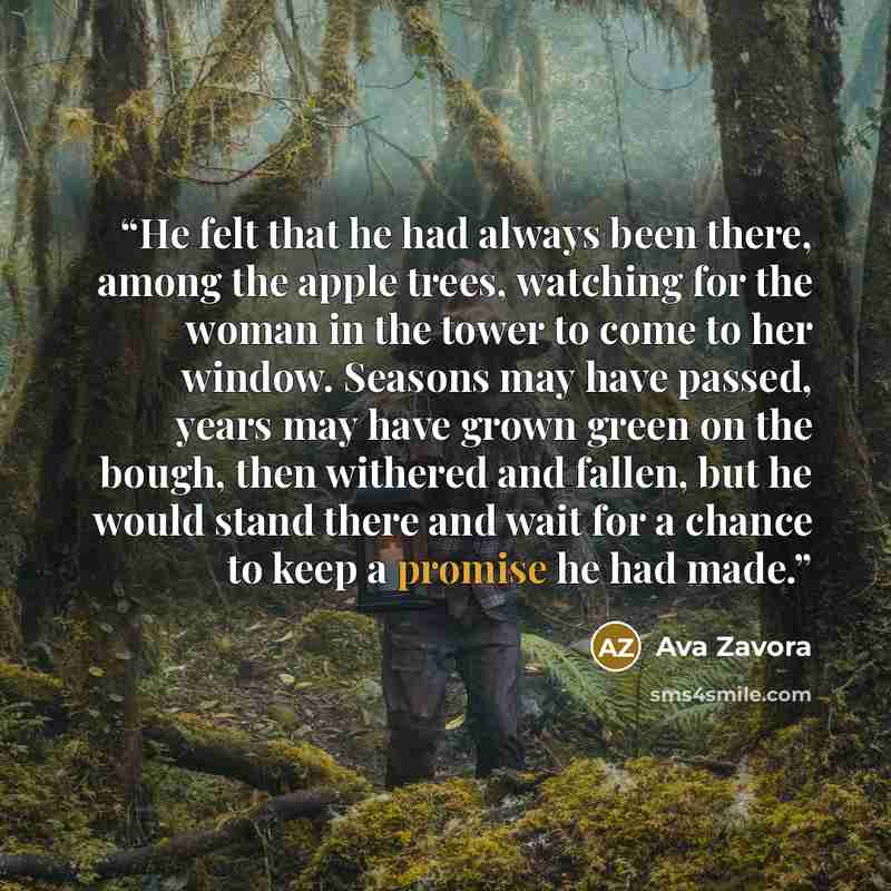 “He felt that he had always been there, among the apple trees, watching for the woman in the tower to come to her window. Seasons may have passed, years may have grown green on the bough, then withered and fallen, but he would stand there and wait for a chance to keep a promise he had made.” quote by Ava Zavora