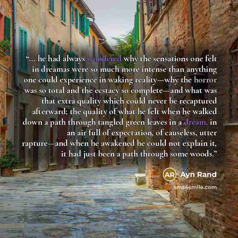 “... he had always wondered why the sensations one felt in dreamas were so much more intense than anything one could experience in waking reality—why the horror was so total and the ecstacy so complete—and what was that extra quality which could never be recaptured afterward; the quality of what he…” quote by Ayn Rand