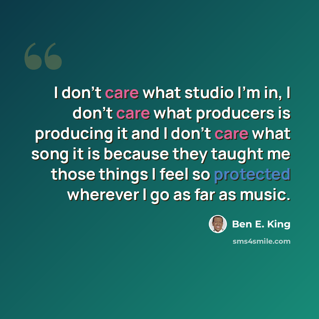 “I don't care what studio I'm in, I don't care what producers is producing it and I don't care what song it is because they taught me those things I feel so protected wherever I go as far as music.” quote by Ben E. King