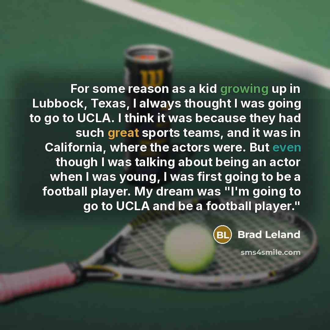 “For some reason as a kid growing up in Lubbock, Texas, I always thought I was going to go to UCLA. I think it was because they had such great sports teams, and it was in California, where the actors were. But even though I was talking about being an actor when I was young, I was first going to be…” quote by Brad Leland