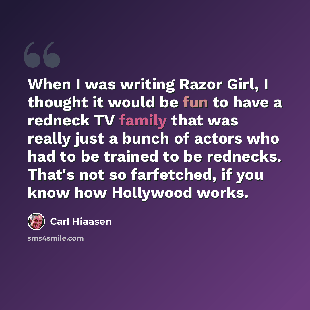 “When I was writing Razor Girl, I thought it would be fun to have a redneck TV family that was really just a bunch of actors who had to be trained to be rednecks. That's not so farfetched, if you know how Hollywood works.” quote by Carl Hiaasen